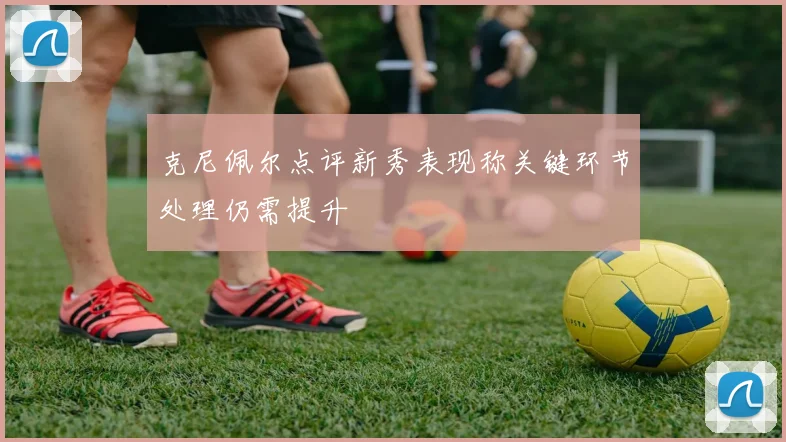 克尼佩尔点评新秀表现称关键环节处理仍需提升