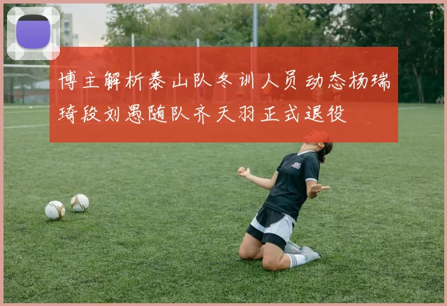 博主解析泰山队冬训人员动态杨瑞琦段刘愚随队齐天羽正式退役