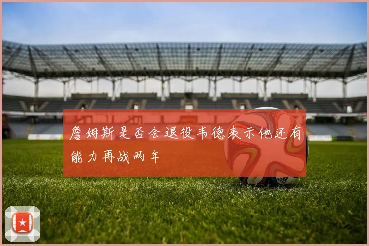 詹姆斯是否会退役韦德表示他还有能力再战两年