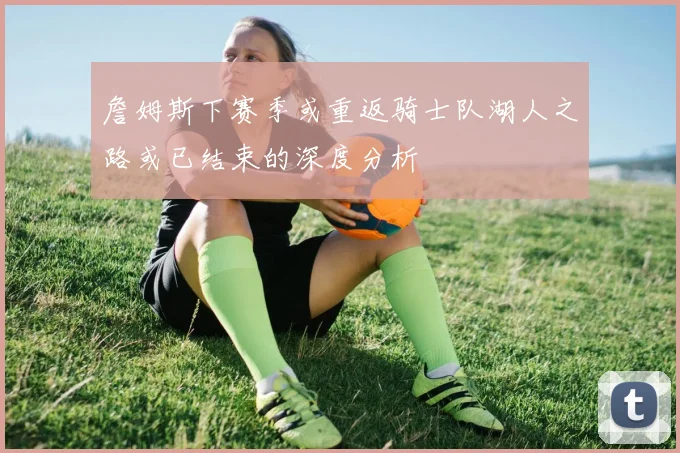 詹姆斯下赛季或重返骑士队湖人之路或已结束的深度分析