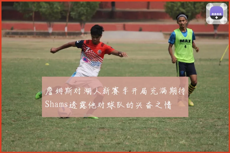 詹姆斯对湖人新赛季开局充满期待Shams透露他对球队的兴奋之情