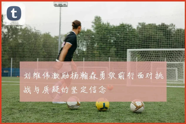 刘维伟激励杨瀚森勇敢前行面对挑战与质疑的坚定信念