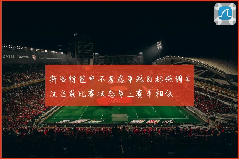 斯洛特重申不考虑争冠目标强调专注当前比赛状态与上赛季相似