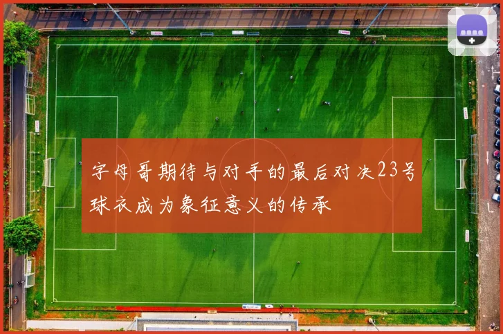 字母哥期待与对手的最后对决23号球衣成为象征意义的传承