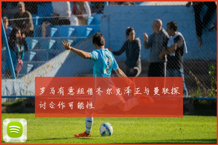 罗马有意租借齐尔克泽正与曼联探讨合作可能性