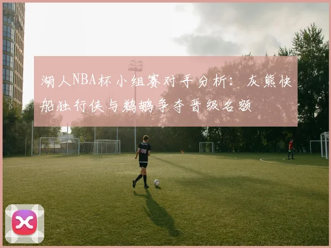 湖人NBA杯小组赛对手分析：灰熊快船独行侠与鹈鹕争夺晋级名额