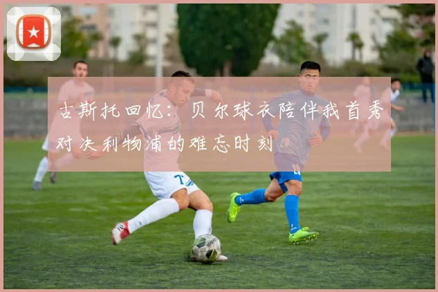 古斯托回忆：贝尔球衣陪伴我首秀对决利物浦的难忘时刻