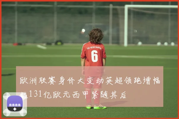 欧洲联赛身价大变动英超领跑增幅达131亿欧元西甲紧随其后