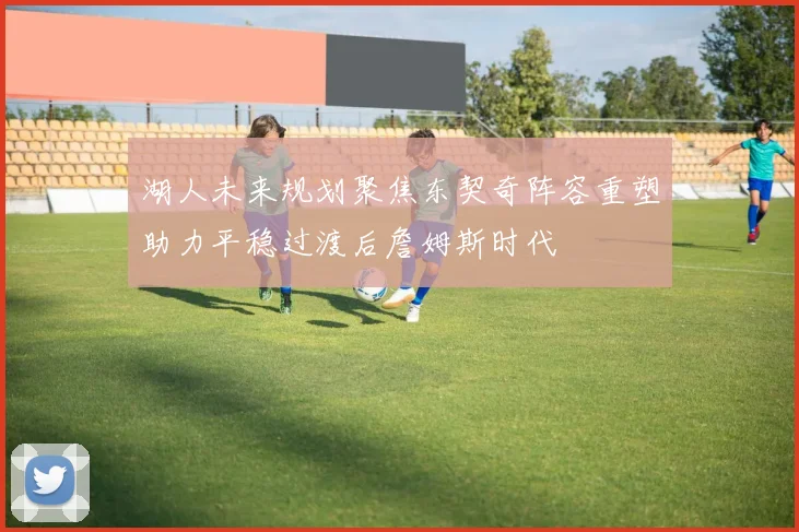 湖人未来规划聚焦东契奇阵容重塑助力平稳过渡后詹姆斯时代