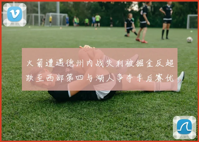火箭遭遇德州内战失利被掘金反超跌至西部第四与湖人争夺季后赛优势