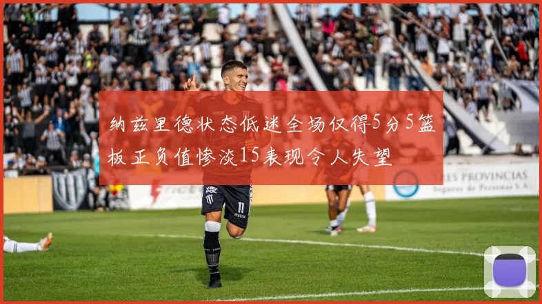 纳兹里德状态低迷全场仅得5分5篮板正负值惨淡15表现令人失望