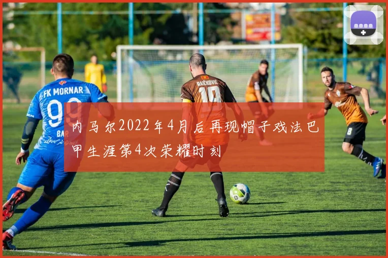 内马尔2022年4月后再现帽子戏法巴甲生涯第4次荣耀时刻