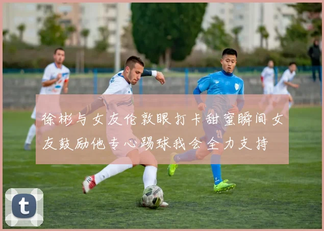 徐彬与女友伦敦眼打卡甜蜜瞬间女友鼓励他专心踢球我会全力支持