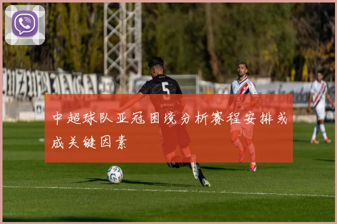 中超球队亚冠困境分析赛程安排或成关键因素