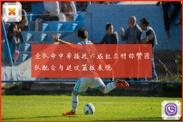 全队命中率接近六成杜兰特称赞团队配合与进攻篮板表现
