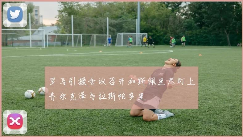 罗马引援会议召开加斯佩里尼盯上齐尔克泽与拉斯帕多里