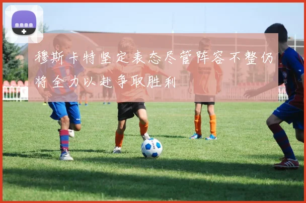 穆斯卡特坚定表态尽管阵容不整仍将全力以赴争取胜利