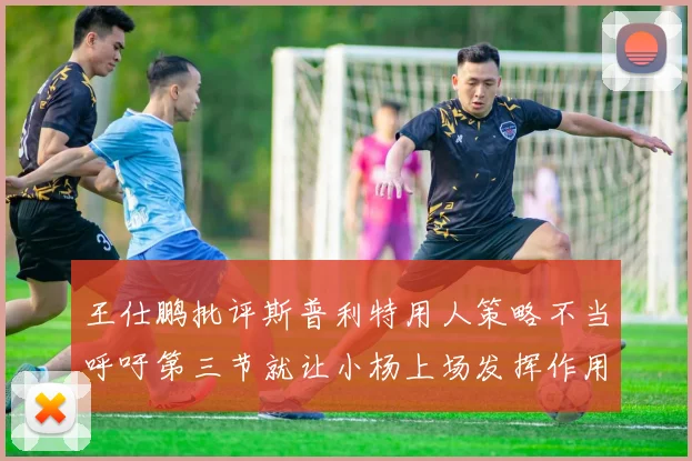 王仕鹏批评斯普利特用人策略不当呼吁第三节就让小杨上场发挥作用