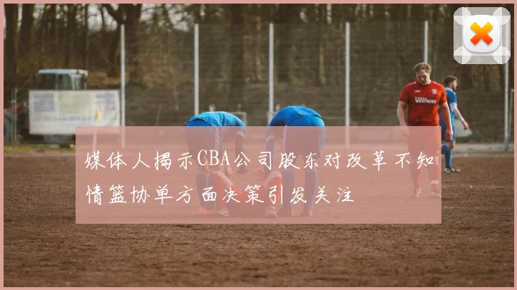 媒体人揭示CBA公司股东对改革不知情篮协单方面决策引发关注