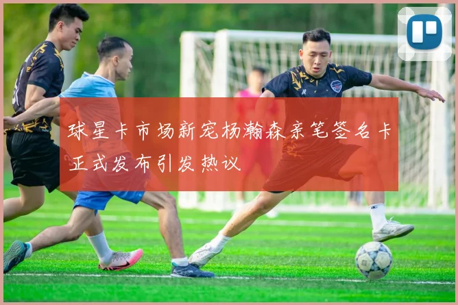 球星卡市场新宠杨瀚森亲笔签名卡正式发布引发热议